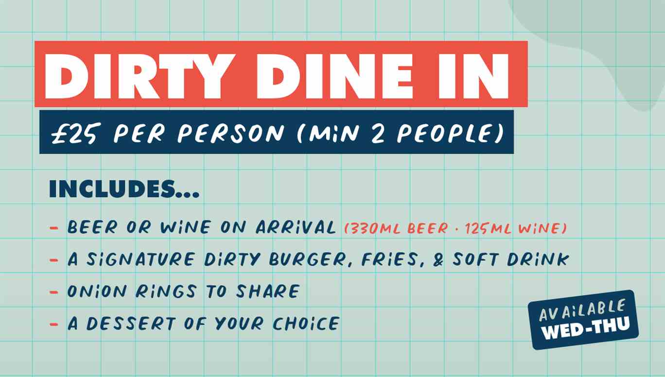Dirty dine in. £25 per person (min 2 people). Includes beer (330ml) or wine (125ml) on arrival, a signature dirty burger, fries and soft drink, onion rings to share and a dessert of your choice. Available Wed-Thu.